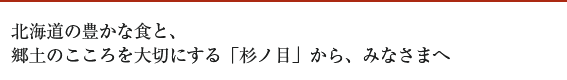 北海道の豊かな食と、 郷土のこころを大切にする「杉ノ目」から、みなさまへ