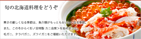 旬の北海道料理をどうぞ。寒さの厳しくなる季節は、魚介類がもっともおいしくなる季節。また、この冬から＜杉ノ目特製 カニ会席＞を始めました。毛ガニ、タラバガニ、ズワイガニをご堪能いただけます。