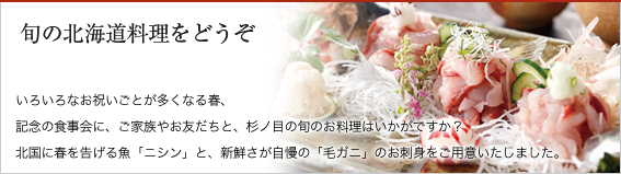 旬の北海道料理をどうぞ。いろいろなお祝いごとが多くなる春、記念の食事会に、ご家族やお友だちと、杉ノ目の旬のお料理はいかがですか？　北国に春を告げる魚「ニシン」と、新鮮さが自慢の「毛ガニ」のお刺身をご用意いたしました。